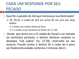 CADA UM RESPONDE POR SEU
PECADO25
 Qual foi o pecado de Acã que merecesse sua destruição?
 Dt. 20.14, o roubo da Acã em Jericó foi um erro por duas
razões:
 1-Violou um a ordem direta de Deus,
 2- e roubou o que pertencia ao Senhor (6. 17-19).
 Desde que Jericó era a 1ª cidade de Canaã a ser tomada
(as primícias) portanto, o Senhor declarou estarem os
despojos “sub judice” (Lv. 27.29), reservado ao seu
tesouro. Fraude contra o Senhor foi a razão de o povo
ser finalmente exilado conforme 2 Crônicas 36.21 .
 
