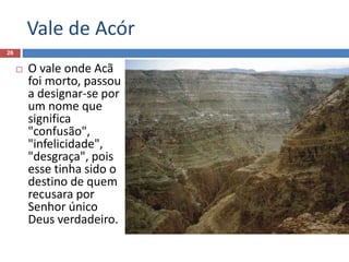 Vale de Acór
26
 O vale onde Acã
foi morto, passou
a designar-se por
um nome que
significa
"confusão",
"infelicidade",
"desgraça", pois
esse tinha sido o
destino de quem
recusara por
Senhor único
Deus verdadeiro.
 