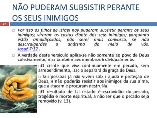 NÃO PUDERAM SUBSISTIR PERANTE
OS SEUS INIMIGOS27
 Por isso os filhos de Israel não puderam subsistir perante os seus
inimigos; viraram as costas diante dos seus inimigos; porquanto
estão amaldiçoados; não serei mais convosco, se não
desarraigardes o anátema do meio de vós.
Josué 7:12 .
 A verdade deste versículo aplica-se não somente ao povo de Deus
coletivamente, mas também aos membros individualmente.
O crente que vive continuamente em pecado, sem
arrependimento, isso o separará da graça de Deus.
 Tais pessoas já não vivem sob a ajuda e proteção de
Deus, e não poderão resistir aos inimigos da sua alma,
que a atacam e procuram destruí-la.
O resultado de tal estado é escravidão do pecado,
tragédia e morte espiritual, a não ser que o pecado seja
removido (v. 13).
 