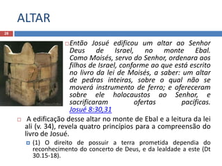 ALTAR
28
Então Josué edificou um altar ao Senhor
Deus de Israel, no monte Ebal.
Como Moisés, servo do Senhor, ordenara aos
filhos de Israel, conforme ao que está escrito
no livro da lei de Moisés, a saber: um altar
de pedras inteiras, sobre o qual não se
moverá instrumento de ferro; e ofereceram
sobre ele holocaustos ao Senhor, e
sacrificaram ofertas pacíficas.
Josué 8:30,31
 A edificação desse altar no monte de Ebal e a leitura da lei
ali (v. 34), revela quatro princípios para a compreensão do
livro de Josué.
 (1) O direito de possuir a terra prometida dependia do
reconhecimento do concerto de Deus, e da lealdade a este (Dt
30.15-18).
 