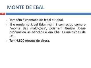 MONTE DE EBAL
29
• Também é chamado de Jebal e Hebal.
• É o moderno Jabel Eslamiyah. É conhecido como o
“monte das maldições”, pois em Gerizin Josué
pronunciou as bênçãos e em Ebal as maldições da
Lei.
• Tem 4.820 metros de altura.
 