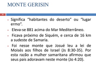 MONTE GERISIN
31
• Significa “habitantes do deserto” ou “lugar
ermo”.
• Eleva-se 881 acima do Mar Mediterrâneo.
• Ficava próximo de Siquém, e cerca de 16 km
a sudeste de Samaria.
• Foi nesse monte que Josué leu a lei de
Moisés aos filhos de Israel (Js 8:30-35). Por
esta razão a mulher samaritana afirmou que
seus pais adoravam neste monte (Jo 4:20).
 