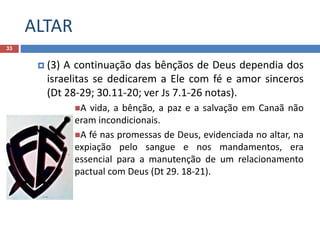 ALTAR
33
 (3) A continuação das bênçãos de Deus dependia dos
israelitas se dedicarem a Ele com fé e amor sinceros
(Dt 28-29; 30.11-20; ver Js 7.1-26 notas).
A vida, a bênção, a paz e a salvação em Canaã não
eram incondicionais.
A fé nas promessas de Deus, evidenciada no altar, na
expiação pelo sangue e nos mandamentos, era
essencial para a manutenção de um relacionamento
pactual com Deus (Dt 29. 18-21).
 