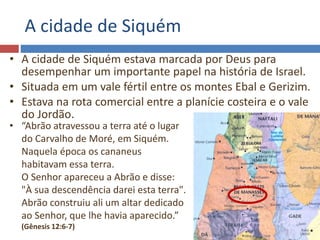 A cidade de Siquém
• A cidade de Siquém estava marcada por Deus para
desempenhar um importante papel na história de Israel.
• Situada em um vale fértil entre os montes Ebal e Gerizim.
• Estava na rota comercial entre a planície costeira e o vale
do Jordão.
• “Abrão atravessou a terra até o lugar
do Carvalho de Moré, em Siquém.
Naquela época os cananeus
habitavam essa terra.
O Senhor apareceu a Abrão e disse:
"À sua descendência darei esta terra".
Abrão construiu ali um altar dedicado
ao Senhor, que lhe havia aparecido.”
(Gênesis 12:6-7)
 