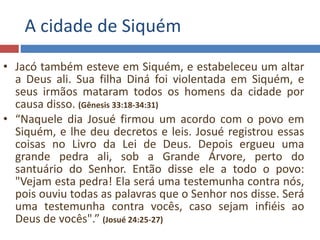 A cidade de Siquém
• Jacó também esteve em Siquém, e estabeleceu um altar
a Deus ali. Sua filha Diná foi violentada em Siquém, e
seus irmãos mataram todos os homens da cidade por
causa disso. (Gênesis 33:18-34:31)
• “Naquele dia Josué firmou um acordo com o povo em
Siquém, e lhe deu decretos e leis. Josué registrou essas
coisas no Livro da Lei de Deus. Depois ergueu uma
grande pedra ali, sob a Grande Árvore, perto do
santuário do Senhor. Então disse ele a todo o povo:
"Vejam esta pedra! Ela será uma testemunha contra nós,
pois ouviu todas as palavras que o Senhor nos disse. Será
uma testemunha contra vocês, caso sejam infiéis ao
Deus de vocês".” (Josué 24:25-27)
 