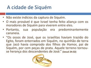 A cidade de Siquém
• Não existe indícios da captura de Siquém.
• O mais provável é que Israel tenha feito aliança com os
moradores de Siquém para viverem entre eles.
• Portanto, sua população era predominantemente
cananeia.
• “Os ossos de José, que os israelitas haviam trazido do
Egito, foram enterrados em Siquém, no quinhão de terra
que Jacó havia comprado dos filhos de Hamor, pai de
Siquém, por cem peças de prata. Aquele terreno tornou-
se herança dos descendentes de José.” (Josué 24:32)
 