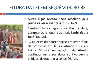 LEITURA DA LEI EM SIQUÉM (8. 30-35
40
 Neste lugar Abraão havia recebido pela
primeira vez a aliança (Gn. 12. 6-7).
 Também Jacó chegou ao voltar de Harã,
comprando o lugar que mais tarde deu a
José (Jo. 4.5).
 O objetivo da peregrinação era lembrá-los
da promessa de Deus a Abraão e da sua
Lei a Moisés. As bênçãos de Abraão
continuariam a ser deles se tivessem o
cuidado de guardar a Lei de Moisés
 