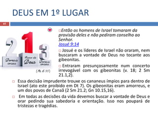 DEUS EM 1º LUGAR
41
Então os homens de Israel tomaram da
provisão deles e não pediram conselho ao
Senhor.
Josué 9:14
 Josué e os líderes de Israel não oraram, nem
buscaram a vontade de Deus no tocante aos
gibeonitas.
 Entraram presunçosamente num concerto
irrevogável com os gibeonitas (v. 18; 2 Sm
21.1,2).
 Essa decisão imprudente trouxe os cananeus ímpios para dentro de
Israel (ato este proibido em Dt 7). Os gibeonitas eram amorreus, e
um dos povos de Canaã (2 Sm 21.2; Gn 10.15,16).
 Em todas as decisões da vida devemos buscar a vontade de Deus e
orar pedindo sua sabedoria e orientação. Isso nos poupará de
tristezas e tragédias.
 