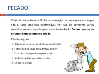 PECADO
8
 Você não encontrará na Bíblia, uma relação do que é pecado e o que
não é, seria uma lista interminável. Por isso ela apresenta vários
conceitos sobre o pecado para sua auto-avaliação. Somos capazes de
discernir entre o certo e o errado.
 Citamos alguns :
 Rebelar-se ou passar dos limites estabelecidos;
 Fazer algo que causa dano, tristeza ou dor;
 Criar uma cilada para uma pessoa cair;
 Se deixar seduzir por coisas erradas;
 Se opor à justiça;
 