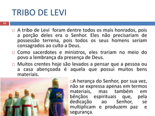 TRIBO DE LEVI
10
 A tribo de Levi foram dentre todos os mais honrados, pois
a porção deles era o Senhor. Eles não precisariam de
possessão terrena, pois todos os seus homens seriam
consagrados ao culto a Deus.
 Como sacerdotes e ministros, eles trariam no meio do
povo a lembrança da presença de Deus.
 Muitos crentes hoje são levados a pensar que a pessoa ou
a casa abençoada é aquela que possui muitos bens
materiais.
A herança do Senhor, por sua vez,
não se expressa apenas em termos
materiais, mas também em
bênçãos espirituais que, pela
dedicação ao Senhor, se
multiplicam e produzem paz e
segurança.
 