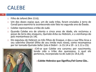 CALEBE
13
 Filho de Jefoné (Nm 13.6).
 Um dos dozes espias que, um de cada tribo, foram enviados à terra de
Canaã para examiná-la acontecendo este fato no segundo ano do Êxodo.
 Calebe representava a tribo de Judá.
 Quando Calebe era de oitenta e cinco anos de idade, ele reclamou a
posse da terra dos enaquins, Quiriate-Arba ou Hebrom, e a vizinhança do
país montanhoso (Js 14).
 Ele expulsou de Hebrom os três filhos de Enaque, e deu a sua filha Acsa a
seu sobrinho Otoniel (filho de seu irmão mais novo), como recompensa
por ter tomado Quiriate-Sefer (isto é Debiri - Js 15.14 a 19 - Jz 1.11 a 15).
Crê-se que Calebe era cananeu por nascimento,
tendo sido a tribo dos quenezeus, à qual ele
pertencia, incorporada na de Judá (Js 14.6,14).
Calebe Hebraico que Significa,Fiel Como Cão..
 