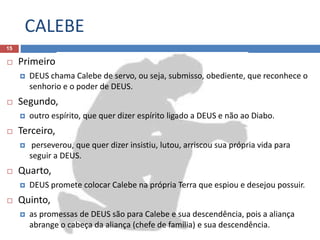 CALEBE
15
 Primeiro
 DEUS chama Calebe de servo, ou seja, submisso, obediente, que reconhece o
senhorio e o poder de DEUS.
 Segundo,
 outro espírito, que quer dizer espírito ligado a DEUS e não ao Diabo.
 Terceiro,
 perseverou, que quer dizer insistiu, lutou, arriscou sua própria vida para
seguir a DEUS.
 Quarto,
 DEUS promete colocar Calebe na própria Terra que espiou e desejou possuir.
 Quinto,
 as promessas de DEUS são para Calebe e sua descendência, pois a aliança
abrange o cabeça da aliança (chefe de família) e sua descendência.
 