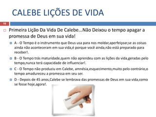 CALEBE LIÇÕES DE VIDA
16
 Primeira Lição Da Vida De Calebe...Não Deixou o tempo apagar a
promessa de Deus em sua vida!
 A - O Tempo é o instrumento que Deus usa para nos moldar,aperfeiçoar,se as coisas
ainda não aconteceram em sua vida,é porque você ainda,não está preparado para
receber!.
 B - O Tempo trás maturidade,quem não aprendeu com as lições da vida,geradas pelo
tempo,nunca terá capacidade de influenciar!.
 C - O Tempo não produziu em Calebe, amnésia,esquecimento,muito pelo contrário,o
tempo amadureceu a promessa em seu ser.
 D - Depois de 45 anos,Calebe se lembrava das promessas de Deus em sua vida,como
se fosse hoje,agora!.
 