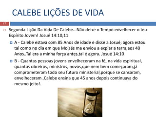 CALEBE LIÇÕES DE VIDA
17
 Segunda Lição Da Vida De Calebe...Não deixe o Tempo envelhecer o teu
Espírito Jovem! Josué 14:10,11
 A - Calebe estava com 85 Anos de idade e disse a Josué; agora estou
tal como no dia em que Moisés me enviou a expiar a terra,aos 40
Anos..Tal era a minha força antes,tal é agora. Josué 14:10
 B - Quantas pessoas jovens envelheceram na fé, na vida espiritual,
quantos obreiros, ministros, novos,que nem bem começaram,já
comprometeram todo seu futuro ministerial,porque se cansaram,
envelheceram..Calebe ensina que 45 anos depois continuava do
mesmo jeito!.
 