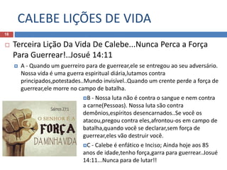 CALEBE LIÇÕES DE VIDA
18
 Terceira Lição Da Vida De Calebe...Nunca Perca a Força
Para Guerrear!..Josué 14:11
 A - Quando um guerreiro para de guerrear,ele se entregou ao seu adversário.
Nossa vida é uma guerra espiritual diária,lutamos contra
principados,potestades..Mundo invisível..Quando um crente perde a força de
guerrear,ele morre no campo de batalha.
B - Nossa luta não é contra o sangue e nem contra
a carne(Pessoas). Nossa luta são contra
demônios,espíritos desencarnados..Se você os
atacou,pregou contra eles,afrontou-os em campo de
batalha,quando você se declarar,sem força de
guerrear,eles vão destruir você.
C - Calebe é enfático e Inciso; Ainda hoje aos 85
anos de idade,tenho força,garra para guerrear..Josué
14:11...Nunca para de lutar!!
 
