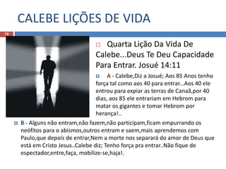 CALEBE LIÇÕES DE VIDA
19
 Quarta Lição Da Vida De
Calebe...Deus Te Deu Capacidade
Para Entrar. Josué 14:11
 A - Calebe,Diz a Josué; Aos 85 Anos tenho
força tal como aos 40 para entrar...Aos 40 ele
entrou para expiar as terras de Canaã,por 40
dias, aos 85 ele entrariam em Hebrom para
matar os gigantes e tomar Hebrom por
herança!..
 B - Alguns não entram,não fazem,não participam,ficam empurrando os
neófitos para o abismos,outros entram e saem,mais aprendemos com
Paulo,que depois de entrar,Nem a morte nos separará do amor de Deus que
está em Cristo Jesus..Calebe diz; Tenho força pra entrar..Não fique de
espectador,entre,faça, mobilize-se,haja!.
 