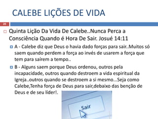 CALEBE LIÇÕES DE VIDA
20
 Quinta Lição Da Vida De Calebe..Nunca Perca a
Consciência Quando é Hora De Sair. Josué 14:11
 A - Calebe diz que Deus o havia dado forças para sair..Muitos só
saem quando perdem a força ao invés de usarem a força que
tem para saírem a tempo..
 B - Alguns saem porque Deus ordenou, outros pela
incapacidade, outros quando destroem a vida espiritual da
Igreja..outros quando se destroem a si mesmo...Seja como
Calebe,Tenha força de Deus para sair,debaixo das benção de
Deus e de seu líder!.
 