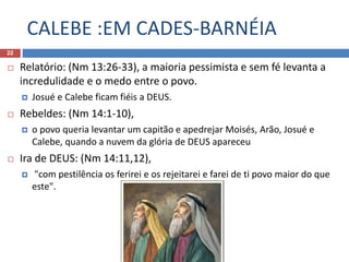 CALEBE :EM CADES-BARNÉIA
22
 Relatório: (Nm 13:26-33), a maioria pessimista e sem fé levanta a
incredulidade e o medo entre o povo.
 Josué e Calebe ficam fiéis a DEUS.
 Rebeldes: (Nm 14:1-10),
 o povo queria levantar um capitão e apedrejar Moisés, Arão, Josué e
Calebe, quando a nuvem da glória de DEUS apareceu
 Ira de DEUS: (Nm 14:11,12),
 "com pestilência os ferirei e os rejeitarei e farei de ti povo maior do que
este".
 