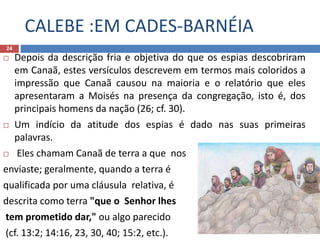 CALEBE :EM CADES-BARNÉIA
24
 Depois da descrição fria e objetiva do que os espias descobriram
em Canaã, estes versículos descrevem em termos mais coloridos a
impressão que Canaã causou na maioria e o relatório que eles
apresentaram a Moisés na presença da congregação, isto é, dos
principais homens da nação (26; cf. 30).
 Um indício da atitude dos espias é dado nas suas primeiras
palavras.
 Eles chamam Canaã de terra a que nos
enviaste; geralmente, quando a terra é
qualificada por uma cláusula relativa, é
descrita como terra "que o Senhor lhes
tem prometido dar," ou algo parecido
(cf. 13:2; 14:16, 23, 30, 40; 15:2, etc.).
 