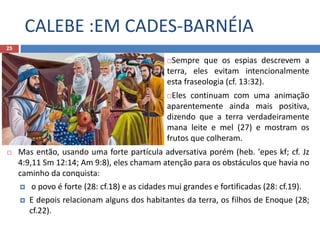 CALEBE :EM CADES-BARNÉIA
25
Sempre que os espias descrevem a
terra, eles evitam intencionalmente
esta fraseologia (cf. 13:32).
Eles continuam com uma animação
aparentemente ainda mais positiva,
dizendo que a terra verdadeiramente
mana leite e mel (27) e mostram os
frutos que colheram.
 Mas então, usando uma forte partícula adversativa porém (heb. 'epes kf; cf. Jz
4:9,11 Sm 12:14; Am 9:8), eles chamam atenção para os obstáculos que havia no
caminho da conquista:
 o povo é forte (28: cf.18) e as cidades mui grandes e fortificadas (28: cf.19).
 E depois relacionam alguns dos habitantes da terra, os filhos de Enoque (28;
cf.22).
 