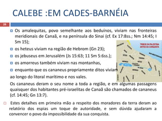 CALEBE :EM CADES-BARNÉIA
26
 Os amalequitas, povo semelhante aos beduínos, viviam nas fronteiras
meridionais de Canaã, e na península do Sinai (cf. Ex 17:8ss.; Nm 14:45; I
Sm 15);
 os heteus viviam na região de Hebrom (Gn 23);
 os jebuseus em Jerusalém (Js 15:63; 11 Sm 5:6ss.);
 os amorreus também viviam nas montanhas,
 enquanto que os cananeus propriamente ditos viviam
ao longo do litoral marítimo e nos vales.
Os cananeus deram o seu nome a toda a região, e em algumas passagens
quaisquer dos habitantes pré-israelitas de Canaã são chamados de cananeus
(cf. 14:45; Gn 13:7).
 Estes detalhes em primeira mão a respeito dos moradores da terra deram ao
relatório dos espias um toque de autoridade, e sem dúvida ajudaram a
convencer o povo da impossibilidade da sua conquista.
 
