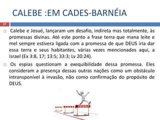 CALEBE :EM CADES-BARNÉIA
27
 Calebe e Josué, lançaram um desafio, indireta mas totalmente, às
promessas divinas. Até este ponto a frase terra que mana leite e
mel sempre estivera ligada com a promessa de que DEUS iria dar
essa terra e seus habitantes, várias vezes mencionados aqui, a
Israel (Ex 3:8, 17; 13:5; 33:3; Lv 20:24).
 Os espias questionam a exequibilidade dessa promessa. Eles
consideram a presença dessas outras nações como um obstáculo
intransponível à invasão, não como confirmação do propósito de
DEUS.
 