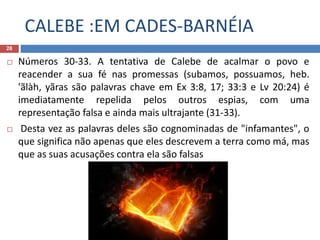 CALEBE :EM CADES-BARNÉIA
28
 Números 30-33. A tentativa de Calebe de acalmar o povo e
reacender a sua fé nas promessas (subamos, possuamos, heb.
'ãlàh, yãras são palavras chave em Ex 3:8, 17; 33:3 e Lv 20:24) é
imediatamente repelida pelos outros espias, com uma
representação falsa e ainda mais ultrajante (31-33).
 Desta vez as palavras deles são cognominadas de "infamantes", o
que significa não apenas que eles descrevem a terra como má, mas
que as suas acusações contra ela são falsas
 