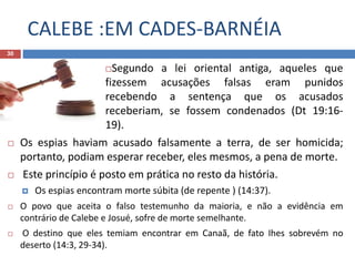 CALEBE :EM CADES-BARNÉIA
30
Segundo a lei oriental antiga, aqueles que
fizessem acusações falsas eram punidos
recebendo a sentença que os acusados
receberiam, se fossem condenados (Dt 19:16-
19).
 Os espias haviam acusado falsamente a terra, de ser homicida;
portanto, podiam esperar receber, eles mesmos, a pena de morte.
 Este princípio é posto em prática no resto da história.
 Os espias encontram morte súbita (de repente ) (14:37).
 O povo que aceita o falso testemunho da maioria, e não a evidência em
contrário de Calebe e Josué, sofre de morte semelhante.
 O destino que eles temiam encontrar em Canaã, de fato Ihes sobrevém no
deserto (14:3, 29-34).
 