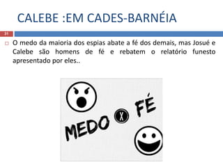 CALEBE :EM CADES-BARNÉIA
31
 O medo da maioria dos espias abate a fé dos demais, mas Josué e
Calebe são homens de fé e rebatem o relatório funesto
apresentado por eles..
 