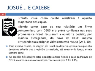 JOSUÉ... E CALEBE
32
 Tanto Josué como Calebe resistiram à opinião
majoritária dos espias.
Tendo como base do seu relatório um firme
compromisso com DEUS e a plena confiança nas suas
promessas a Israel, recusaram a admitir a decisão, por
maioria esmagadora, do povo de DEUS mesmo
arriscando suas próprias vidas com essa recusa (vv. 6-10).
 Esse evento crucial, na viagem de Israel no deserto, ensina-nos que não
devemos admitir que a opinião da maioria, até mesmo da igreja, esteja
sempre certa.
 Os crentes fiéis devem estar dispostos a ficar firmes à base da Palavra de
DEUS, mesmo se a maioria estiver contra eles (ver 2 Tm 1.15).
 