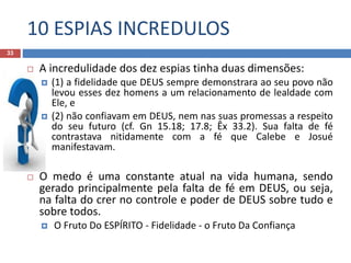 10 ESPIAS INCREDULOS
33
 A incredulidade dos dez espias tinha duas dimensões:
 (1) a fidelidade que DEUS sempre demonstrara ao seu povo não
levou esses dez homens a um relacionamento de lealdade com
Ele, e
 (2) não confiavam em DEUS, nem nas suas promessas a respeito
do seu futuro (cf. Gn 15.18; 17.8; Êx 33.2). Sua falta de fé
contrastava nitidamente com a fé que Calebe e Josué
manifestavam.
 O medo é uma constante atual na vida humana, sendo
gerado principalmente pela falta de fé em DEUS, ou seja,
na falta do crer no controle e poder de DEUS sobre tudo e
sobre todos.
 O Fruto Do ESPÍRITO - Fidelidade - o Fruto Da Confiança
 