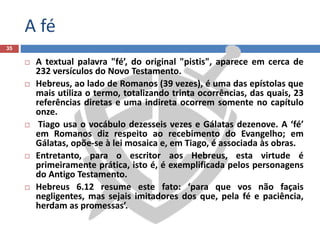 A fé
35
 A textual palavra "fé’, do original "pistis", aparece em cerca de
232 versículos do Novo Testamento.
 Hebreus, ao lado de Romanos (39 vezes), é uma das epístolas que
mais utiliza o termo, totalizando trinta ocorrências, das quais, 23
referências diretas e uma indireta ocorrem somente no capítulo
onze.
 Tiago usa o vocábulo dezesseis vezes e Gálatas dezenove. A ‘fé’
em Romanos diz respeito ao recebimento do Evangelho; em
Gálatas, opõe-se à lei mosaica e, em Tiago, é associada às obras.
 Entretanto, para o escritor aos Hebreus, esta virtude é
primeiramente prática, isto é, é exemplificada pelos personagens
do Antigo Testamento.
 Hebreus 6.12 resume este fato: ‘para que vos não façais
negligentes, mas sejais imitadores dos que, pela fé e paciência,
herdam as promessas’.
 