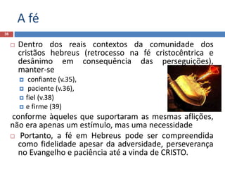 A fé
36
 Dentro dos reais contextos da comunidade dos
cristãos hebreus (retrocesso na fé cristocêntrica e
desânimo em consequência das perseguições),
manter-se
 confiante (v.35),
 paciente (v.36),
 fiel (v.38)
 e firme (39)
conforme àqueles que suportaram as mesmas aflições,
não era apenas um estímulo, mas uma necessidade
 Portanto, a fé em Hebreus pode ser compreendida
como fidelidade apesar da adversidade, perseverança
no Evangelho e paciência até a vinda de CRISTO.
 