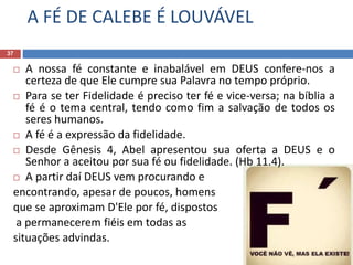 A FÉ DE CALEBE É LOUVÁVEL
37
 A nossa fé constante e inabalável em DEUS confere-nos a
certeza de que Ele cumpre sua Palavra no tempo próprio.
 Para se ter Fidelidade é preciso ter fé e vice-versa; na bíblia a
fé é o tema central, tendo como fim a salvação de todos os
seres humanos.
 A fé é a expressão da fidelidade.
 Desde Gênesis 4, Abel apresentou sua oferta a DEUS e o
Senhor a aceitou por sua fé ou fidelidade. (Hb 11.4).
 A partir daí DEUS vem procurando e
encontrando, apesar de poucos, homens
que se aproximam D'Ele por fé, dispostos
a permanecerem fiéis em todas as
situações advindas.
 
