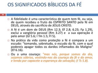 OS SIGNIFICADOS BÍBLICOS DA FÉ
38
 A fidelidade é uma característica de quem tem fé, ou seja,
de quem recebeu o fruto do ESPÍRITO SANTO pela fé em
DEUS, através do sacrifício de JESUS CRISTO.
 A fé é um dom de DEUS (Rm 12.3; Ef 2.8; 6.23; Fp 1.29),
exclui a vanglória pessoal (Rm 3.27) e a sua operação é
pelo amor (Gl 5.6; I Tm 1.5; Fl 5).
 Na prática da vida como proteção a fé é compara a um
escudo: "tomando, sobretudo, o escudo da fé, com o qual
podereis apagar todos os dardos inflamados do Maligno"
(Ef 6.16).
 Ou a uma couraça: "mas nós, porque somos do dia,
sejamos sóbrios, vestindo-nos da couraça da fé e do amor,
e tendo por capacete a esperança da salvação; (I Ts 5.8).
 