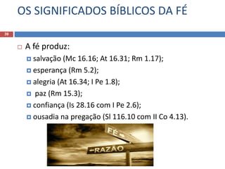 OS SIGNIFICADOS BÍBLICOS DA FÉ
39
 A fé produz:
 salvação (Mc 16.16; At 16.31; Rm 1.17);
 esperança (Rm 5.2);
 alegria (At 16.34; I Pe 1.8);
 paz (Rm 15.3);
 confiança (Is 28.16 com I Pe 2.6);
 ousadia na pregação (Sl 116.10 com II Co 4.13).
 