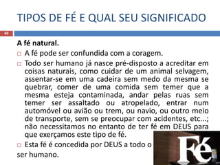 TIPOS DE FÉ E QUAL SEU SIGNIFICADO
40
A fé natural.
 A fé pode ser confundida com a coragem.
 Todo ser humano já nasce pré-disposto a acreditar em
coisas naturais, como cuidar de um animal selvagem,
assentar-se em uma cadeira sem medo da mesma se
quebrar, comer de uma comida sem temer que a
mesma esteja contaminada, andar pelas ruas sem
temer ser assaltado ou atropelado, entrar num
automóvel ou avião ou trem, ou navio, ou outro meio
de transporte, sem se preocupar com acidentes, etc...;
não necessitamos no entanto de ter fé em DEUS para
que exerçamos este tipo de fé.
 Esta fé é concedida por DEUS a todo o
ser humano.
 