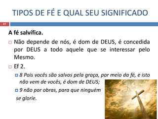 TIPOS DE FÉ E QUAL SEU SIGNIFICADO
41
A fé salvífica.
 Não depende de nós, é dom de DEUS, é concedida
por DEUS a todo aquele que se interessar pelo
Mesmo.
 Ef 2.
 8 Pois vocês são salvos pela graça, por meio da fé, e isto
não vem de vocês, é dom de DEUS;
 9 não por obras, para que ninguém
se glorie.
 