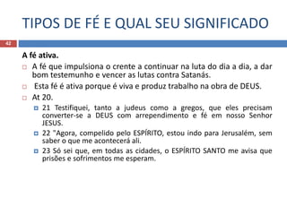TIPOS DE FÉ E QUAL SEU SIGNIFICADO
42
A fé ativa.
 A fé que impulsiona o crente a continuar na luta do dia a dia, a dar
bom testemunho e vencer as lutas contra Satanás.
 Esta fé é ativa porque é viva e produz trabalho na obra de DEUS.
 At 20.
 21 Testifiquei, tanto a judeus como a gregos, que eles precisam
converter-se a DEUS com arrependimento e fé em nosso Senhor
JESUS.
 22 "Agora, compelido pelo ESPÍRITO, estou indo para Jerusalém, sem
saber o que me acontecerá ali.
 23 Só sei que, em todas as cidades, o ESPÍRITO SANTO me avisa que
prisões e sofrimentos me esperam.
 
