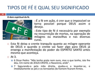 TIPOS DE FÉ E QUAL SEU SIGNIFICADO
43
O dom espiritual da fé.
É a fé em ação, é crer que o impossível se
torna possível porque DEUS assim o
deseja.
Este tipo de fé é necessária por exemplo
na ressurreição de mortos, na operação de
milagres ou maravilhas e nas diversas
curas.
 Esta fé deixa o crente tranquilo quanto ao milagre operante
de DEUS e quando o crente vai fazer algo para DEUS já
enxerga a manifestação do poder do ESPÍRITO SANTO antes
mesmo que aconteça.
 At 3.
 6 Disse Pedro: "Não tenho prata nem ouro, mas o que tenho, isto lhe
dou. Em nome de JESUS CRISTO, o Nazareno, ande".
 7 Segurando-o pela mão direita, ajudou-o a levantar-se, e
imediatamente os pés e os tornozelos do homem ficaram firmes.
 