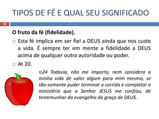 TIPOS DE FÉ E QUAL SEU SIGNIFICADO
44
O fruto da fé (fidelidade).
 Esta fé implica em ser fiel a DEUS ainda que nos custe
a vida. É sempre ter em mente a fidelidade a DEUS
acima de qualquer outra autoridade ou poder.
 At 20.
24 Todavia, não me importo, nem considero a
minha vida de valor algum para mim mesmo, se
tão-somente puder terminar a corrida e completar o
ministério que o Senhor JESUS me confiou, de
testemunhar do evangelho da graça de DEUS.
 
