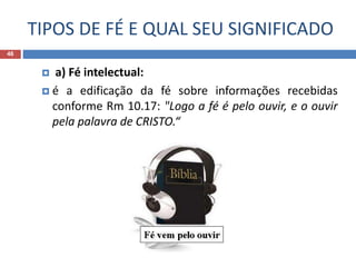TIPOS DE FÉ E QUAL SEU SIGNIFICADO
46
 a) Fé intelectual:
 é a edificação da fé sobre informações recebidas
conforme Rm 10.17: "Logo a fé é pelo ouvir, e o ouvir
pela palavra de CRISTO.“
 
