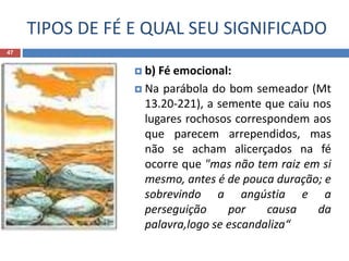 TIPOS DE FÉ E QUAL SEU SIGNIFICADO
47
 b) Fé emocional:
 Na parábola do bom semeador (Mt
13.20-221), a semente que caiu nos
lugares rochosos correspondem aos
que parecem arrependidos, mas
não se acham alicerçados na fé
ocorre que "mas não tem raiz em si
mesmo, antes é de pouca duração; e
sobrevindo a angústia e a
perseguição por causa da
palavra,logo se escandaliza“
 