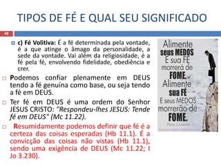 TIPOS DE FÉ E QUAL SEU SIGNIFICADO
48
 c) Fé Volitiva: É a fé determinada pela vontade,
é a que atinge o âmago da personalidade, a
sede da vontade. Vai além da religiosidade, é a
fé pela fé, envolvendo fidelidade, obediência e
crer.
 Podemos confiar plenamente em DEUS
tendo a fé genuína como base, ou seja tendo
a fé em DEUS.
 Ter fé em DEUS é uma ordem do Senhor
JESUS CRISTO: "Respondeu-lhes JESUS: Tende
fé em DEUS" (Mc 11.22).
 Resumidamente podemos definir que fé é a
certeza das coisas esperadas (Hb 11.1). É a
convicção das coisas não vistas (Hb 11.1),
sendo uma exigência de DEUS (Mc 11.22; I
Jo 3.230).
 