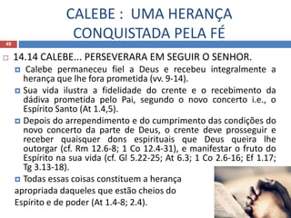 CALEBE : UMA HERANÇA
CONQUISTADA PELA FÉ49
 14.14 CALEBE... PERSEVERARA EM SEGUIR O SENHOR.
 Calebe permaneceu fiel a Deus e recebeu integralmente a
herança que lhe fora prometida (vv. 9-14).
 Sua vida ilustra a fidelidade do crente e o recebimento da
dádiva prometida pelo Pai, segundo o novo concerto i.e., o
Espírito Santo (At 1.4,5).
 Depois do arrependimento e do cumprimento das condições do
novo concerto da parte de Deus, o crente deve prosseguir e
receber quaisquer dons espirituais que Deus queira lhe
outorgar (cf. Rm 12.6-8; 1 Co 12.4-31), e manifestar o fruto do
Espírito na sua vida (cf. Gl 5.22-25; At 6.3; 1 Co 2.6-16; Ef 1.17;
Tg 3.13-18).
 Todas essas coisas constituem a herança
apropriada daqueles que estão cheios do
Espírito e de poder (At 1.4-8; 2.4).
 