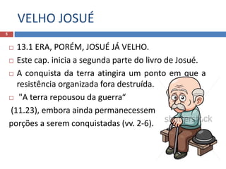 VELHO JOSUÉ
5
 13.1 ERA, PORÉM, JOSUÉ JÁ VELHO.
 Este cap. inicia a segunda parte do livro de Josué.
 A conquista da terra atingira um ponto em que a
resistência organizada fora destruída.
 "A terra repousou da guerra“
(11.23), embora ainda permanecessem
porções a serem conquistadas (vv. 2-6).
 