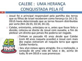 CALEBE : UMA HERANÇA
CONQUISTADA PELA FÉ50
 Josué foi o principal responsável pela partilha das terras
que os filhos de Israel receberam como herança Us 14.1-5).
DEUS havia determinado que as terras fossem distribuídas
por sorte (Nm 26.55; 33.54; 34.13).
 Calebe, entretanto, antecipou-se e, antes que fosse feita a
divisão, colocou-se diante de Josué com ousadia, a fim de
pleitear um direito que jamais lhe poderia ser negado.
Tinham se passado 45 anos desde que Calebe
(com 40 anos naquela ocasião) e Josué com mais
dez espias estiveram ali naquela terra que agora
Calebe herdaria.
 Seu alvo estava agora atingido. Era a realização, a
coroação de uma vida de lutas e de, acima de
tudo, fé em DEUS e suas promessas
 