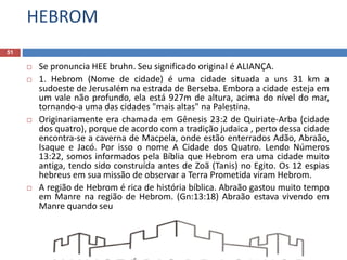 HEBROM
51
 Se pronuncia HEE bruhn. Seu significado original é ALIANÇA.
 1. Hebrom (Nome de cidade) é uma cidade situada a uns 31 km a
sudoeste de Jerusalém na estrada de Berseba. Embora a cidade esteja em
um vale não profundo, ela está 927m de altura, acima do nível do mar,
tornando-a uma das cidades "mais altas" na Palestina.
 Originariamente era chamada em Gênesis 23:2 de Quiriate-Arba (cidade
dos quatro), porque de acordo com a tradição judaica , perto dessa cidade
encontra-se a caverna de Macpela, onde estão enterrados Adão, Abraão,
Isaque e Jacó. Por isso o nome A Cidade dos Quatro. Lendo Números
13:22, somos informados pela Bíblia que Hebrom era uma cidade muito
antiga, tendo sido construída antes de Zoã (Tanis) no Egito. Os 12 espias
hebreus em sua missão de observar a Terra Prometida viram Hebrom.
 A região de Hebrom é rica de história bíblica. Abraão gastou muito tempo
em Manre na região de Hebrom. (Gn:13:18) Abraão estava vivendo em
Manre quando seu
 