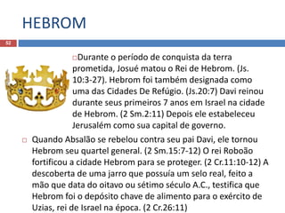HEBROM
52
Durante o período de conquista da terra
prometida, Josué matou o Rei de Hebrom. (Js.
10:3-27). Hebrom foi também designada como
uma das Cidades De Refúgio. (Js.20:7) Davi reinou
durante seus primeiros 7 anos em Israel na cidade
de Hebrom. (2 Sm.2:11) Depois ele estabeleceu
Jerusalém como sua capital de governo.
 Quando Absalão se rebelou contra seu pai Davi, ele tornou
Hebrom seu quartel general. (2 Sm.15:7-12) O rei Roboão
fortificou a cidade Hebrom para se proteger. (2 Cr.11:10-12) A
descoberta de uma jarro que possuía um selo real, feito a
mão que data do oitavo ou sétimo século A.C., testifica que
Hebrom foi o depósito chave de alimento para o exército de
Uzias, rei de Israel na época. (2 Cr.26:11)
 
