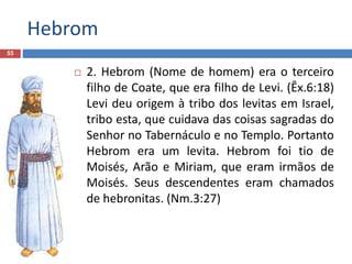 Hebrom
53
 2. Hebrom (Nome de homem) era o terceiro
filho de Coate, que era filho de Levi. (Êx.6:18)
Levi deu origem à tribo dos levitas em Israel,
tribo esta, que cuidava das coisas sagradas do
Senhor no Tabernáculo e no Templo. Portanto
Hebrom era um levita. Hebrom foi tio de
Moisés, Arão e Miriam, que eram irmãos de
Moisés. Seus descendentes eram chamados
de hebronitas. (Nm.3:27)
 